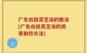广东白鸽灵芝汤的做法(广东白鸽灵芝汤的简易制作方法)