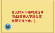 什么样人不能喝灵芝片泡水(哪些人不适合饮用灵芝片泡水？)
