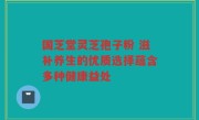国芝堂灵芝孢子粉 滋补养生的优质选择蕴含多种健康益处