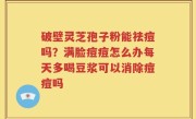 破壁灵芝孢子粉能祛痘吗？满脸痘痘怎么办每天多喝豆浆可以消除痘痘吗