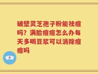 破壁灵芝孢子粉能祛痘吗？满脸痘痘怎么办每天多喝豆浆可以消除痘痘吗