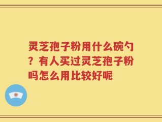 灵芝孢子粉用什么碗勺？有人买过灵芝孢子粉吗怎么用比较好呢