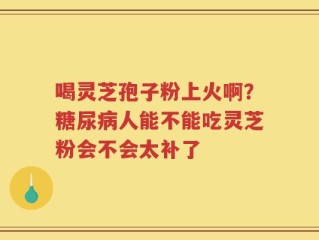 喝灵芝孢子粉上火啊？糖尿病人能不能吃灵芝粉会不会太补了