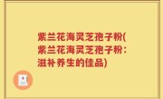 紫兰花海灵芝孢子粉(紫兰花海灵芝孢子粉：滋补养生的佳品)