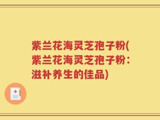 紫兰花海灵芝孢子粉(紫兰花海灵芝孢子粉：滋补养生的佳品)