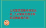 上元堂灵芝孢子粉怎么吃_上元堂灵芝孢子粉的正确食用方法)