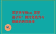 灵芝孢子粉co_灵芝孢子粉：提升免疫力与健康的天然选择