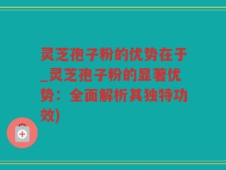 灵芝孢子粉的优势在于_灵芝孢子粉的显著优势：全面解析其独特功效)
