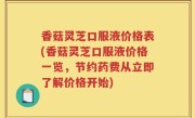 香菇灵芝口服液价格表(香菇灵芝口服液价格一览，节约药费从立即了解价格开始)