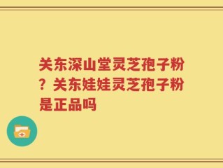 关东深山堂灵芝孢子粉？关东娃娃灵芝孢子粉是正品吗