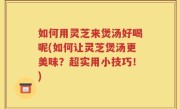 如何用灵芝来煲汤好喝呢(如何让灵芝煲汤更美味？超实用小技巧！)