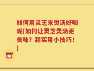 如何用灵芝来煲汤好喝呢(如何让灵芝煲汤更美味？超实用小技巧！)