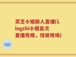 灵芝小姐新人直播(Lingzhi小姐首次直播亮相，惊艳现场)