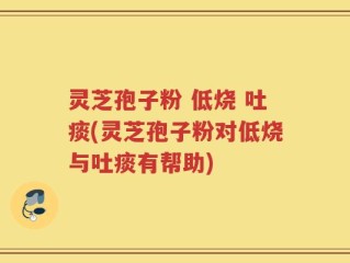 灵芝孢子粉 低烧 吐痰(灵芝孢子粉对低烧与吐痰有帮助)