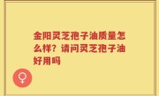 金阳灵芝孢子油质量怎么样？请问灵芝孢子油好用吗