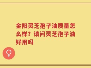 金阳灵芝孢子油质量怎么样？请问灵芝孢子油好用吗