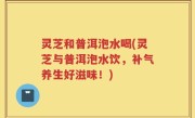 灵芝和普洱泡水喝(灵芝与普洱泡水饮，补气养生好滋味！)