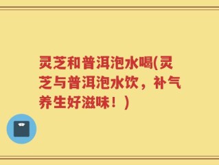 灵芝和普洱泡水喝(灵芝与普洱泡水饮，补气养生好滋味！)