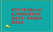 灵芝孢子粉买什么才好用_如何选择好用的灵芝孢子粉：关键因素与购买建议