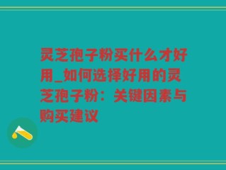 灵芝孢子粉买什么才好用_如何选择好用的灵芝孢子粉：关键因素与购买建议