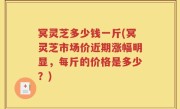冥灵芝多少钱一斤(冥灵芝市场价近期涨幅明显，每斤的价格是多少？)