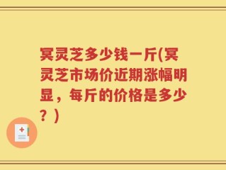 冥灵芝多少钱一斤(冥灵芝市场价近期涨幅明显，每斤的价格是多少？)
