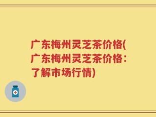 广东梅州灵芝茶价格(广东梅州灵芝茶价格：了解市场行情)