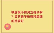 铁皮枫斗粉灵芝孢子粉？灵芝孢子粉哪种品牌的比较好
