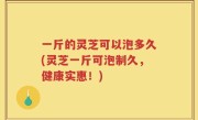 一斤的灵芝可以泡多久(灵芝一斤可泡制久，健康实惠！)