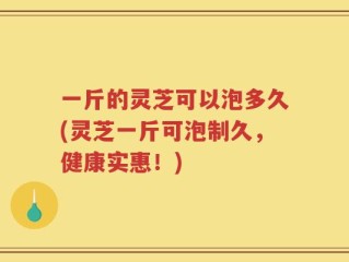 一斤的灵芝可以泡多久(灵芝一斤可泡制久，健康实惠！)