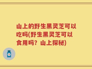 山上的野生黑灵芝可以吃吗(野生黑灵芝可以食用吗？山上探秘)