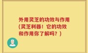 外用灵芝的功效与作用(灵芝利器！它的功效和作用你了解吗？)
