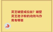 灵芝破壁成拉丝？破壁灵芝孢子粉的功效与作用有哪些