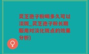 灵芝孢子粉喝多久可以淡斑_灵芝孢子粉长期服用对淡化斑点的效果分析)