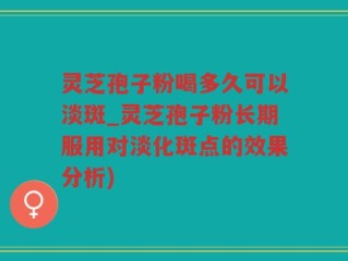 灵芝孢子粉喝多久可以淡斑_灵芝孢子粉长期服用对淡化斑点的效果分析)