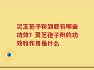 灵芝孢子粉到底有哪些功效？灵芝孢子粉的功效和作用是什么