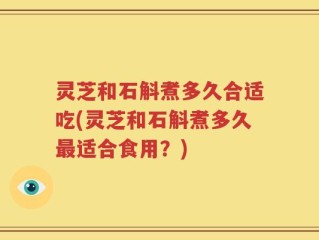 灵芝和石斛煮多久合适吃(灵芝和石斛煮多久最适合食用？)
