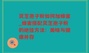 灵芝孢子粉如何加蜂蜜_蜂蜜搭配灵芝孢子粉的绝佳方法：美味与健康并存