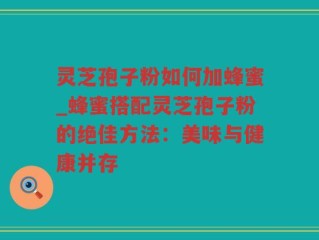 灵芝孢子粉如何加蜂蜜_蜂蜜搭配灵芝孢子粉的绝佳方法：美味与健康并存