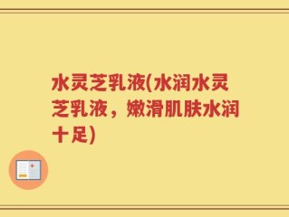 水灵芝乳液(水润水灵芝乳液，嫩滑肌肤水润十足)