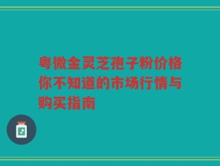 粤微金灵芝孢子粉价格你不知道的市场行情与购买指南