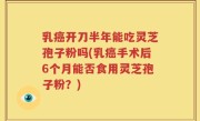 乳癌开刀半年能吃灵芝孢子粉吗(乳癌手术后6个月能否食用灵芝孢子粉？)