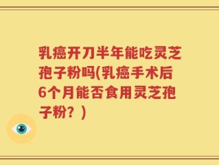 乳癌开刀半年能吃灵芝孢子粉吗(乳癌手术后6个月能否食用灵芝孢子粉？)