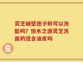 灵芝破壁孢子粉可以洗脸吗？悦木之源灵芝洗面奶适合油皮吗