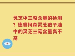 灵芝中三萜含量的检测？德睿柯森灵芝孢子油中的灵芝三萜含量高不高