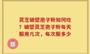 灵芝破壁孢子粉如何吃？破壁灵芝孢子粉每天服用几次，每次服多少