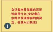 女记者水井发现肉灵芝到底是什么(女记者在水井中发现神秘的肉灵芝，引发人们关注)