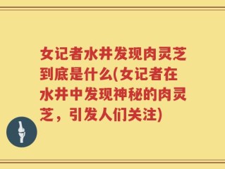 女记者水井发现肉灵芝到底是什么(女记者在水井中发现神秘的肉灵芝，引发人们关注)