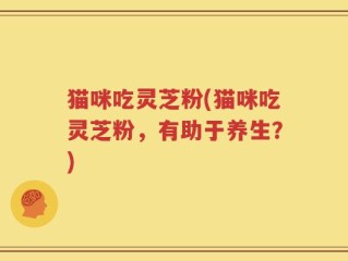 猫咪吃灵芝粉(猫咪吃灵芝粉，有助于养生？)
