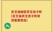百芝福破壁灵芝孢子粉(百芝福灵芝孢子粉穿透重重壁垒)